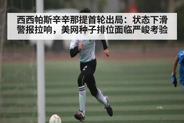西西帕斯辛辛那提首轮出局：状态下滑警报拉响，美网种子排位面临严峻考验