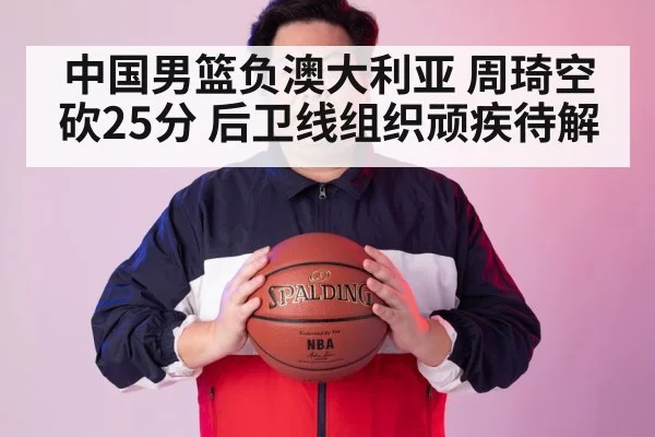 中国男篮负澳大利亚 周琦空砍25分 后卫线组织顽疾待解